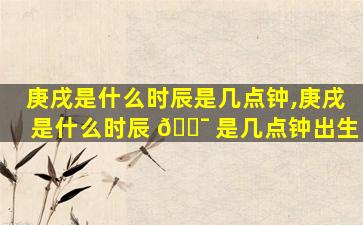 庚戌是什么时辰是几点钟,庚戌是什么时辰 🐯 是几点钟出生